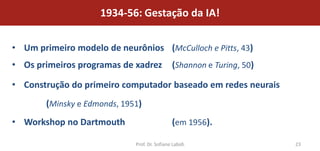 1934-56: Gestação da IA!

• Um primeiro modelo de neurônios (McCulloch e Pitts, 43)
• Os primeiros programas de xadrez             (Shannon e Turing, 50)

• Construção do primeiro computador baseado em redes neurais
        (Minsky e Edmonds, 1951)
• Workshop no Dartmouth                        (em 1956).

                              Prof. Dr. Sofiane Labidi                  23
 