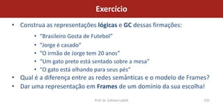 Exercício
• Construa as representações lógicas e GC dessas firmações:
       •   “Brasileiro Gosta de Futebol”
       •   “Jorge é casado”
       •   “O irmão de Jorge tem 20 anos”
       •   “Um gato preto está sentado sobre a mesa”
       •   “O gato está olhando para seus pés”
• Qual é a diferença entre as redes semânticas e o modelo de Frames?
• Dar uma representação em Frames de um domínio da sua escolha!
                               Prof. Dr. Sofiane Labidi           235
 