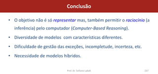 Conclusão

• O objetivo não é só representar mas, também permitir o raciocínio (a
  inferência) pelo computador (Computer-Based Reasoning).
• Diversidade de modelos com características diferentes.
• Dificuldade de gestão das exceções, incompletude, incerteza, etc.
• Necessidade de modelos híbridos.

                             Prof. Dr. Sofiane Labidi                 237
 