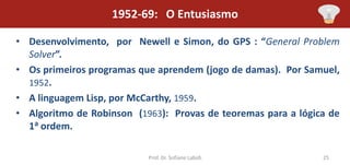 1952-69: O Entusiasmo

• Desenvolvimento, por Newell e Simon, do GPS : “General Problem
  Solver”.
• Os primeiros programas que aprendem (jogo de damas). Por Samuel,
  1952.
• A linguagem Lisp, por McCarthy, 1959.
• Algoritmo de Robinson (1963): Provas de teoremas para a lógica de
  1a ordem.

                           Prof. Dr. Sofiane Labidi            25
 