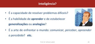 Inteligência?

• É a capacidade de resolver problemas difíceis?
• É a habilidade de aprender e de estabelecer
  generalizações ou analogias?
• É a arte de enfrentar o mundo: comunicar, perceber, apreender
  o percebido? etc.

                          Prof. Dr. Sofiane Labidi          28
 