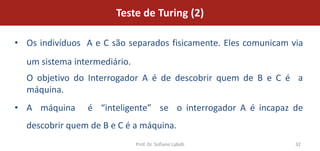 Teste de Turing (2)

• Os indivíduos A e C são separados fisicamente. Eles comunicam via
  um sistema intermediário.
  O objetivo do Interrogador A é de descobrir quem de B e C é a
  máquina.
• A máquina      é “inteligente” se o interrogador A é incapaz de
  descobrir quem de B e C é a máquina.
                              Prof. Dr. Sofiane Labidi           32
 