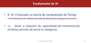 Fundamento da IA


• A IA é baseada na teoria de computação de Turing:
    <<O tratamento de símbolos permite de demonstrar qualquer teorema>>


•        Dotar a máquina de capacidades de tratamento de
    símbolos permite de torná-la inteligente.


                                 Prof. Dr. Sofiane Labidi                 33
 