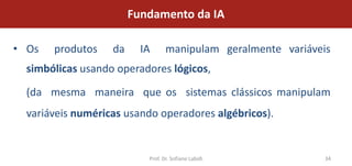Fundamento da IA

• Os   produtos    da     IA      manipulam geralmente variáveis
  simbólicas usando operadores lógicos,

  (da mesma maneira que os sistemas clássicos manipulam
  variáveis numéricas usando operadores algébricos).


                           Prof. Dr. Sofiane Labidi           34
 