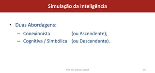 Simulação da Inteligência


• Duas Abordagens:
  – Conexionista          (ou Ascendente);
  – Cognitiva / Simbólica (ou Descendente).




                       Prof. Dr. Sofiane Labidi   35
 