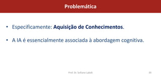 Problemática


• Especificamente: Aquisição de Conhecimentos.

• A IA é essencialmente associada à abordagem cognitiva.




                         Prof. Dr. Sofiane Labidi          39
 