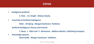 Livros

•   Inteligência Artificial
              E. Rich, e K. Knight. Makron Books.

•   Essentials of Artificial Intelligence
              Matt . Ginsberg. Morgan Kaufmann Publisher.
    Artificial Intelligence Theory and Practice
              T. Dean, J. Allen and Y. Aloimonos. Addison-Wesley Publishing Company.
•   Knowledge Systems
           Mark Stefik. Morgan Kaufmann Publisher.

                                       Prof. Dr. Sofiane Labidi                        4
 