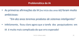 Problemática da IA

• As primeiras afirmações da IA (no início dos anos 60) foram muito
  ambiciosas:
       “Em dez anos teremos produtos de sistemas inteligentes”
• Infelizmente, ficou claro agora que a tarefa dos pesquisadores em
  IA é muito mais complicada do que erra esperado!

                            Prof. Dr. Sofiane Labidi           41
 