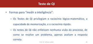 Teste de QI

• Formas para “medir a inteligência”:

   – Os Testes de QI privilegiam o raciocínio lógico-matemático, a
     capacidade de memorização, e o raciocínio rápido.
   – Os testes de QI não enfatizam nenhuma visão do processo, de
     como se resolve um problema, apenas avaliam a resposta
     correta.
                           Prof. Dr. Sofiane Labidi             45
 