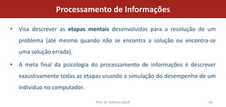 Processamento de Informações

• Visa descrever as etapas mentais desenvolvidas para a resolução de um
  problema (até mesmo quando não se encontra a solução ou encontra-se
  uma solução errada).

• A meta final da psicologia do processamento de informações é descrever
  exaustivamente todas as etapas visando a simulação do desempenho de um
  indivíduo no computador.

                              Prof. Dr. Sofiane Labidi               46
 