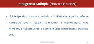 Inteligência Múltipla (Howard Gardner)


• A inteligência pode ser abordada sob diferentes aspectos, não só

  correlacionados à lógica, matemática, e memorização, mas,

  também, à fluência verbal e escrita, música e habilidades artísticas,

  etc.

                            Prof. Dr. Sofiane Labidi                 48
 
