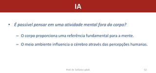 IA

• É possível pensar em uma atividade mental fora do corpo?

   – O corpo proporciona uma referência fundamental para a mente.

   – O meio ambiente influencia o cérebro através das percepções humanas.




                             Prof. Dr. Sofiane Labidi                  52
 