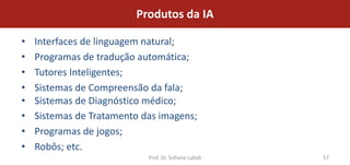 Produtos da IA

•   Interfaces de linguagem natural;
•   Programas de tradução automática;
•   Tutores Inteligentes;
•   Sistemas de Compreensão da fala;
•   Sistemas de Diagnóstico médico;
•   Sistemas de Tratamento das imagens;
•   Programas de jogos;
•   Robôs; etc.
                            Prof. Dr. Sofiane Labidi   57
 