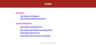 Links

–   Ontologias
         http://www.ontology.org
         http://www.ontoweb.org/sig.htm

–   Agentes Inteligentes
         http://www.multiagent.com/
         http://www.agentbuilder.com/AgentTools/
         http://www.agentlink.org
         http://www.infosys.tuwien.ac.at/Gypsy/


                                  Prof. Dr. Sofiane Labidi   7
 