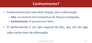 Conhecimento?

• Conhecimento tem uma forte relação com a informação:
   – Fato: um paciente tem temperatura de 39 graus centígrados.
   – Conhecimento: O paciente tem febre.

• O conhecimento é um tipo especial de fato, que nos diz algo
  sobre certos itens de informação.

                            Prof. Dr. Sofiane Labidi              70
 