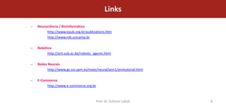 Links
–   Neurociência / BioInformática
         http://www.epub.org.br/publications.htm
         http://www.nib.unicamp.br

–   Robótica
         http://arti.vub.ac.be/robotic_agents.html

–   Redes Neurais
          http://www.gc.ssr.upm.es/inves/neural/ann1/anntutorial.html

–   E-Commerce
         http://www.e-commerce.org.br



                                        Prof. Dr. Sofiane Labidi        8
 