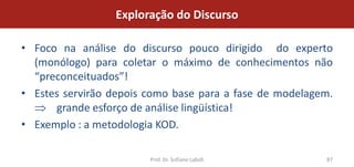 Exploração do Discurso

• Foco na análise do discurso pouco dirigido do experto
  (monólogo) para coletar o máximo de conhecimentos não
  “preconceituados”!
• Estes servirão depois como base para a fase de modelagem.
      grande esforço de análise lingüística!
• Exemplo : a metodologia KOD.

                        Prof. Dr. Sofiane Labidi         87
 
