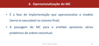 4. Operacionalização do MC

• É a fase de implementação que operacionaliza o modelo
  (torná-lo executável no sistema final).

• A passagem do MC para o artefato apresenta vários
  problemas de ordem conceitual.


                           Prof. Dr. Sofiane Labidi   93
 
