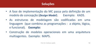 Soluções

• A fase de implementação do MC passa pela definição de um
  modelo de concepção (Design Model).  Exemplo: KADS.
• As estruturas de modelagem são codificadas em uma
  linguagem (que combina as programações : a objeto, lógica,
  e funcional). Exemplo:
• Construção de modelos operacionais em uma arquitetura
  multiagentes. Exemplo: MAPS.

                        Prof. Dr. Sofiane Labidi          94
 
