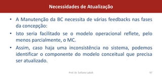 Necessidades de Atualização

• A Manutenção da BC necessita de várias feedbacks nas fases
  da concepção:
• Isto seria facilitado se o modelo operacional reflete, pelo
  menos parcialmente, o MC.
• Assim, caso haja uma inconsistência no sistema, podemos
  identificar o componente do modelo conceitual que precisa
  ser atualizado.

                         Prof. Dr. Sofiane Labidi          97
 
