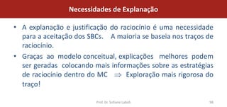 Necessidades de Explanação

• A explanação e justificação do raciocínio é uma necessidade
  para a aceitação dos SBCs. A maioria se baseia nos traços de
  raciocínio.
• Graças ao modelo conceitual, explicações melhores podem
  ser geradas colocando mais informações sobre as estratégias
  de raciocínio dentro do MC       Exploração mais rigorosa do
  traço!

                         Prof. Dr. Sofiane Labidi           98
 