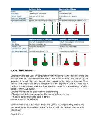 Page 5 of 10
2. CARDINAL MARKS :
Cardinal marks are used in conjunction with the compass to indicate where the
mariner may find the safenavigable water. The Cardinal marks are named by the
quadrant in which they are placed with respect to the point of interest. Their
colours and shapes are shape irrespective of the regions A and B. There are 4
cardinal marks named after the four cardinal points of the compass: NORTH,
SOUTH, EAST AND WEST.
Cardinal marks can be used to show the following:
- The deepest water on an area on the named side of the mark
- The safe side on which to pass a danger
- Draw attention to a feature
Cardinal marks have distinctive black and yellow markingsand top marks.The
rhythm of light can be related to the face of a clock. All cardinal mark exhibit
white light.
 