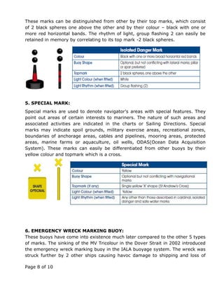 Page 8 of 10
These marks can be distinguished from other by their top marks, which consist
of 2 black spheres one above the other and by their colour – black with one or
more red horizontal bands. The rhythm of light, group flashing 2 can easily be
retained in memory by correlating to its top mark -2 black spheres.
5. SPECIAL MARK:
Special marks are used to denote navigator’s areas with special features. They
point out areas of certain interests to mariners. The nature of such areas and
associated activities are indicated in the charts or Sailing Directions. Special
marks may indicate spoil grounds, military exercise areas, recreational zones,
boundaries of anchorage areas, cables and pipelines, mooring areas, protected
areas, marine farms or aquaculture, oil wells, ODAS(Ocean Data Acquisition
System). These marks can easily be differentiated from other buoys by their
yellow colour and topmark which is a cross.
6. EMERGENCY WRECK MARKING BUOY:
These buoys have come into existence much later compared to the other 5 types
of marks. The sinking of the MV Tricolour in the Dover Strait in 2002 introduced
the emergency wreck marking buoy in the IALA buoyage system. The wreck was
struck further by 2 other ships causing havoc damage to shipping and loss of
 