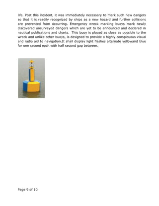 Page 9 of 10
life. Post this incident, it was immediately necessary to mark such new dangers
so that it is readily recognized by ships as a new hazard and further collisions
are prevented from occurring. Emergency wreck marking buoys mark newly
discovered unsurveyed dangers which are yet to be announced and declared in
nautical publications and charts. This buoy is placed as close as possible to the
wreck and unlike other buoys, is designed to provide a highly conspicuous visual
and radio aid to navigation.It shall display light flashes alternate yellowand blue
for one second each with half second gap between.
 
