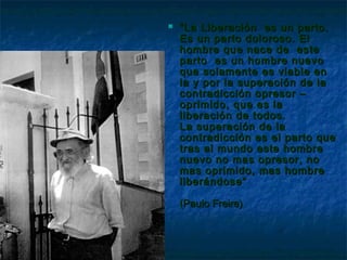    “ La Liberación es un parto.
    Es un parto doloroso. El
    hombre que nace de este
    parto es un hombre nuevo
    que solamente es viable en
    la y por la superación de la
    contradicción opresor –
    oprimido, que es la
    liberación de todos.
    La superación de la
    contradicción es el parto que
    tras al mundo este hombre
    nuevo no mas opresor, no
    mas oprimido, mas hombre
    liberándose”

    (Paulo Freire)
 