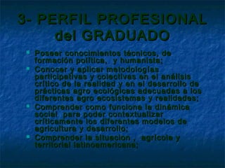 3- PERFIL PROFESIONAL
     del GRADUADO
   Poseer conocimientos técnicos, de
    formación política, y humanista;
   Conocer y aplicar metodologías
    participativas y colectivas en el análisis
    crítico de la realidad y en el desarrollo de
    prácticas agro ecológicas adecuadas a los
    diferentes agro ecosistemas y realidades;
   Comprender como funciona la dinámica
    social para poder contextualizar
    críticamente los diferentes modelos de
    agricultura y desarrollo;
   Comprender la situacion , agrícola y
    territorial latinoamericana;
 