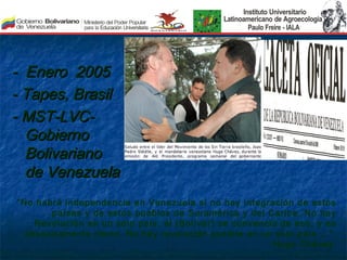 - Enero 2005
- Tapes, Brasil
- MST-LVC-
  Gobierno
  Bolivariano
  de Venezuela
“No habrá independencia en Venezuela si no hay integración de estos
        países y de estos pueblos de Suramérica y del Caribe. No hay
    Revolución en un solo país, él (Bolívar) se convenció de eso, y es
  absolutamente cierto. No hay revolución posible en un solo país …”.
                                                        Hugo Chávez.
 