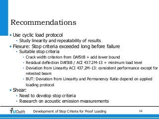 14Development of Stop Criteria for Proof Loading
Recommendations
• Use cyclic load protocol
• Study linearity and repeatability of results
• Flexure: Stop criteria exceeded long before failure
• Suitable stop criteria
• Crack width criterion from DAfStB + add lower bound
• Residual deflection DAfStB / ACI 437.2M-13 + minimum load level
• Deviation from Linearity ACI 437.2M-13: consistent performance except for
retested beam
• BUT: Deviation from Linearity and Permanency Ratio depend on applied
loading protocol
• Shear:
• Need to develop stop criteria
• Research on acoustic emission measurements
 