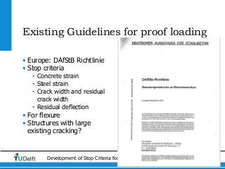 7Development of Stop Criteria for Proof Loading
Existing Guidelines for proof loading
• Europe: DAfStB Richtlinie
• Stop criteria
• Concrete strain
• Steel strain
• Crack width and residual
crack width
• Residual deflection
• For flexure
• Structures with large
existing cracking?
 