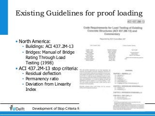 8Development of Stop Criteria for Proof Loading
Existing Guidelines for proof loading
• North America:
• Buildings: ACI 437.2M-13
• Bridges: Manual of Bridge
Rating Through Load
Testing (1998)
• ACI 437.2M-13 stop criteria:
• Residual deflection
• Permanency ratio
• Deviation from Linearity
Index
 