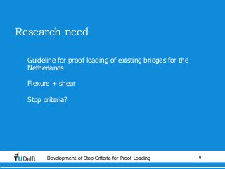 9Development of Stop Criteria for Proof Loading
Research need
• Guideline for proof loading of existing bridges for the
Netherlands
• Flexure + shear
• Stop criteria?
 
