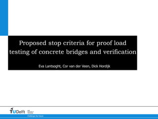 Challenge the future
Delft
University of
Technology
Proposed stop criteria for proof load
testing of concrete bridges and verification
Eva Lantsoght, Cor van der Veen, Dick Hordijk
 