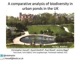 A comparative analysis of biodiversity in 
urban ponds in the UK 
Christopher Hassall1, David Gledhill2, Paul Wood3, Jeremy Biggs4 
1Univ Leeds, 2Univ Salford, 3Univ Loughborough, 4Freshwater Habitats Trust 
@katatrepsis 
c.hassall@leeds.ac.uk 
 