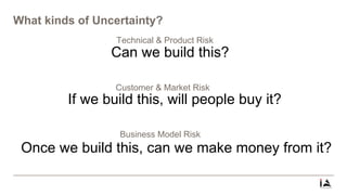 What kinds of Uncertainty?
Technical & Product Risk
Can we build this?
Customer & Market Risk
If we build this, will people buy it?
Business Model Risk
Once we build this, can we make money from it?
 