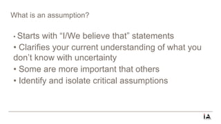 What is an assumption?
• Starts with “I/We believe that” statements
• Clarifies your current understanding of what you
don’t know with uncertainty
• Some are more important that others
• Identify and isolate critical assumptions
 
