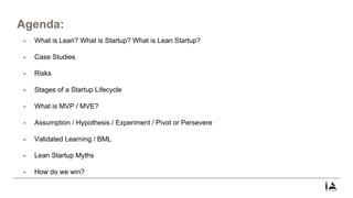 Agenda:
- What is Lean? What is Startup? What is Lean Startup?
- Case Studies
- Risks
- Stages of a Startup Lifecycle
- What is MVP / MVE?
- Assumption / Hypothesis / Experiment / Pivot or Persevere
- Validated Learning / BML
- Lean Startup Myths
- How do we win?
 