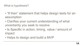 What is hypothesis?
• “If then” statement that helps design tests for an
assumption
• Clarifies your current understanding of what
uncertainty you seek to resolve
• Is Specific in action, timing, value / amount of
impact
• Helps to design and build a MVP
 