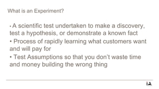 What is an Experiment?
• A scientific test undertaken to make a discovery,
test a hypothesis, or demonstrate a known fact
• Process of rapidly learning what customers want
and will pay for
• Test Assumptions so that you don’t waste time
and money building the wrong thing
 