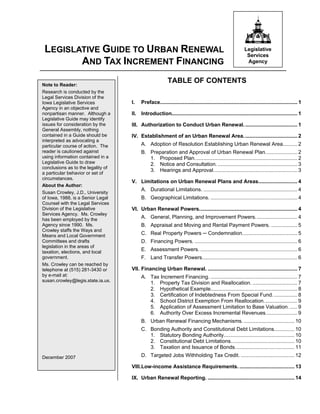 LEGISLATIVE GUIDE TO URBAN RENEWAL                                                                         Legislative
                                                                                                             Services
        AND TAX INCREMENT FINANCING                                                                          Agency



Note to Reader:
                                                          TABLE OF CONTENTS
Research is conducted by the
Legal Services Division of the
Iowa Legislative Services           I.   Preface............................................................................................... 1
Agency in an objective and
nonpartisan manner. Although a      II. Introduction....................................................................................... 1
Legislative Guide may identify
issues for consideration by the     III. Authorization to Conduct Urban Renewal. .................................... 1
General Assembly, nothing
contained in a Guide should be      IV. Establishment of an Urban Renewal Area. .................................... 2
interpreted as advocating a
particular course of action. The         A. Adoption of Resolution Establishing Urban Renewal Area.......... 2
reader is cautioned against              B. Preparation and Approval of Urban Renewal Plan...................... 2
using information contained in a            1. Proposed Plan....................................................................... 2
Legislative Guide to draw                   2. Notice and Consultation. ....................................................... 3
conclusions as to the legality of
                                            3. Hearings and Approval.......................................................... 3
a particular behavior or set of
circumstances.
                                    V. Limitations on Urban Renewal Plans and Areas........................... 4
About the Author:
                                         A. Durational Limitations. ................................................................. 4
Susan Crowley, J.D., University
of Iowa, 1988, is a Senior Legal         B. Geographical Limitations. ............................................................ 4
Counsel with the Legal Services
Division of the Legislative         VI. Urban Renewal Powers.................................................................... 4
Services Agency. Ms. Crowley
has been employed by the                 A. General, Planning, and Improvement Powers............................. 4
Agency since 1990. Ms.                   B. Appraisal and Moving and Rental Payment Powers. .................. 5
Crowley staffs the Ways and
Means and Local Government               C. Real Property Powers ─ Condemnation...................................... 5
Committees and drafts                    D. Financing Powers. ....................................................................... 6
legislation in the areas of
taxation, elections, and local
                                         E. Assessment Powers. ................................................................... 6
government.                              F. Land Transfer Powers.................................................................. 6
Ms. Crowley can be reached by
telephone at (515) 281-3430 or      VII. Financing Urban Renewal. .............................................................. 7
by e-mail at:                            A. Tax Increment Financing. ............................................................ 7
susan.crowley@legis.state.ia.us.
                                            1. Property Tax Division and Reallocation. ............................... 7
                                            2. Hypothetical Example............................................................ 8
                                            3. Certification of Indebtedness From Special Fund. ................ 8
                                            4. School District Exemption From Reallocation. ...................... 9
                                            5. Application of Assessment Limitation to Base Valuation. ..... 9
                                            6. Authority Over Excess Incremental Revenues...................... 9
                                         B. Urban Renewal Financing Mechanisms. ................................... 10
                                         C. Bonding Authority and Constitutional Debt Limitations.............. 10
                                            1. Statutory Bonding Authority................................................. 10
                                            2. Constitutional Debt Limitations............................................ 10
                                            3. Taxation and Issuance of Bonds......................................... 11
December 2007                            D. Targeted Jobs Withholding Tax Credit. ..................................... 12

                                    VIII.Low-income Assistance Requirements. ...................................... 13

                                    IX. Urban Renewal Reporting. ............................................................ 14
 