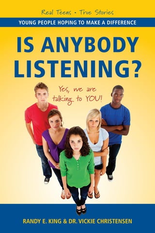 Real Teens • True Stories
Young peopLe hoping To maKe a differenCe




Is Anybody
LIstenIng?
             Yes, we are
           talking to YOU!




 randY e. King & dr. ViCKie ChrisTensen
 