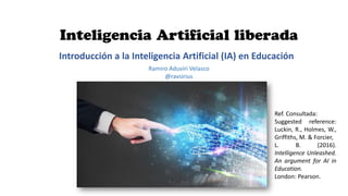 Introducción a la Inteligencia Artificial (IA) en Educación
Ramiro Aduviri Velasco
@ravsirius
Ref. Consultada:
Suggested reference:
Luckin, R., Holmes, W.,
Griffiths, M. & Forcier,
L. B. (2016).
Intelligence Unleashed.
An argument for AI in
Education.
London: Pearson.
 