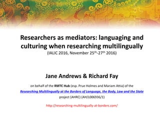 Researchers as mediators: languaging and
culturing when researching multilingually
(IALIC 2016, November 25th-27th 2016)
Jane Andrews & Richard Fay
on behalf of the RMTC Hub (esp. Prue Holmes and Mariam Attia) of the
Researching Multilingually at the Borders of Language, the Body, Law and the State
project (AHRC) (AH/L006936/1)
http://researching-multilingually-at-borders.com/
 