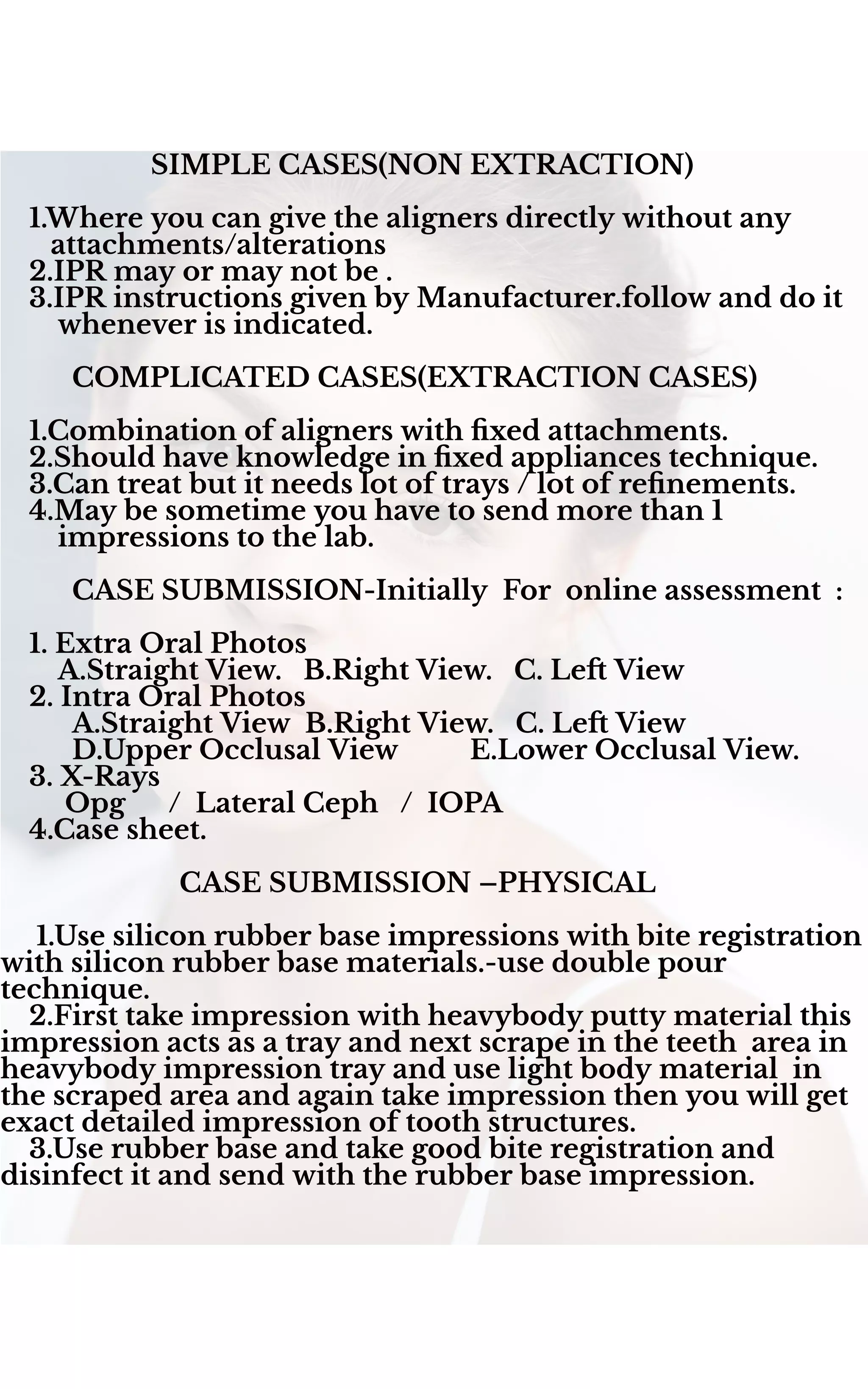 SIMPLE CASES(NON EXTRACTION)
1.Where you can give the aligners directly without any
attachments/alterations
2.IPR may or may not be .
3.IPR instructions given by Manufacturer.follow and do it
whenever is indicated.
COMPLICATED CASES(EXTRACTION CASES)
1.Combination of aligners with ﬁxed attachments.
2.Should have knowledge in ﬁxed appliances technique.
3.Can treat but it needs lot of trays / lot of reﬁnements.
4.May be sometime you have to send more than 1
impressions to the lab.
CASE SUBMISSION-Initially For online assessment :
1. Extra Oral Photos
A.Straight View. B.Right View. C. Le View
2. Intra Oral Photos
A.Straight View B.Right View. C. Le View
D.Upper Occlusal View E.Lower Occlusal View.
3. X-Rays
Opg / Lateral Ceph / IOPA
4.Case sheet.
CASE SUBMISSION –PHYSICAL
1.Use silicon rubber base impressions with bite registration
with silicon rubber base materials.-use double pour
technique.
2.First take impression with heavybody putty material this
impression acts as a tray and next scrape in the teeth area in
heavybody impression tray and use light body material in
the scraped area and again take impression then you will get
exact detailed impression of tooth structures.
3.Use rubber base and take good bite registration and
disinfect it and send with the rubber base impression.
 
