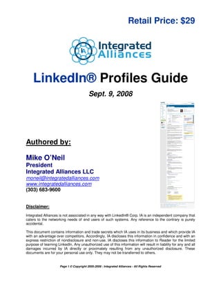 Retail Price: $29




    LinkedIn® Profiles Guide
                                          Sept. 9, 2008




Authored by:

Mike O’Neil
President
Integrated Alliances LLC
moneil@integratedalliances.com
www.integratedalliances.com
(303) 683-9600


Disclaimer:
Integrated Alliances is not associated in any way with LinkedIn® Corp. IA is an independent company that
caters to the networking needs of end users of such systems. Any reference to the contrary is purely
accidental.

This document contains information and trade secrets which IA uses in its business and which provide IA
with an advantage over competitors. Accordingly, IA discloses this information in confidence and with an
express restriction of nondisclosure and non-use. IA discloses this information to Reader for the limited
purpose of learning LinkedIn. Any unauthorized use of this information will result in liability for any and all
damages incurred by IA directly or proximately resulting from any unauthorized disclosure. These
documents are for your personal use only. They may not be transferred to others.


                      Page 1 © Copyright 2005-2008 - Integrated Alliances - All Rights Reserved
 