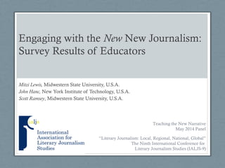 Engaging with the New New Journalism:
Survey Results of Educators
Mitzi Lewis, Midwestern State University, U.S.A.
John Hanc, New York Institute of Technology, U.S.A.
Scott Ramsey, Midwestern State University, U.S.A.
“Literary Journalism: Local, Regional, National, Global”
The Ninth International Conference for
Literary Journalism Studies (IALJS-9)
Teaching the New Narrative
May 2014 Panel
 