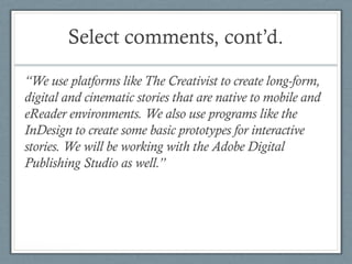 Select comments, cont’d.
“We use platforms like The Creativist to create long-form,
digital and cinematic stories that are native to mobile and
eReader environments. We also use programs like the
InDesign to create some basic prototypes for interactive
stories. We will be working with the Adobe Digital
Publishing Studio as well.”
 